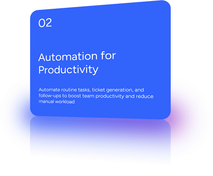 Automate routine tasks, ticket generation, and follow-ups to boost team productivity and reduce manual workload.