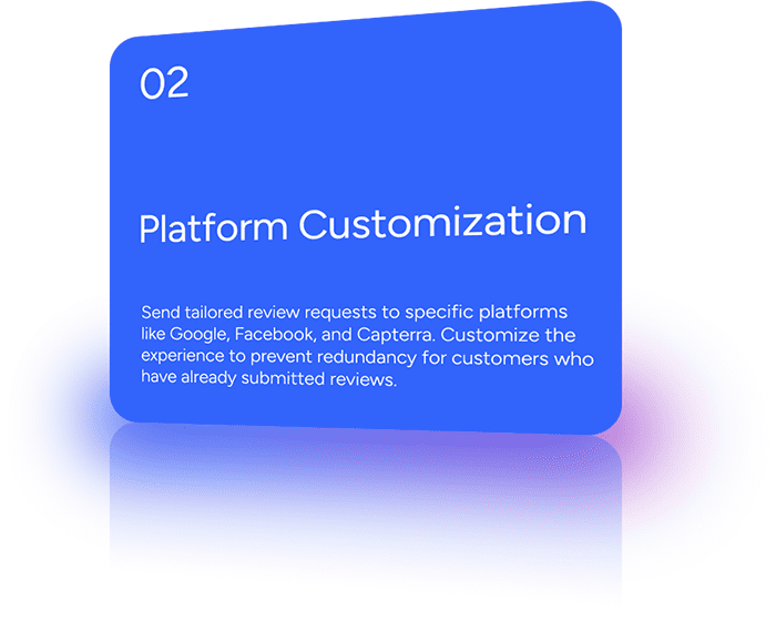 Send tailored review requests to specific platforms like Google, Facebook, and Capterra. Customize the experience to prevent redundancy for customers who have already submitted reviews.