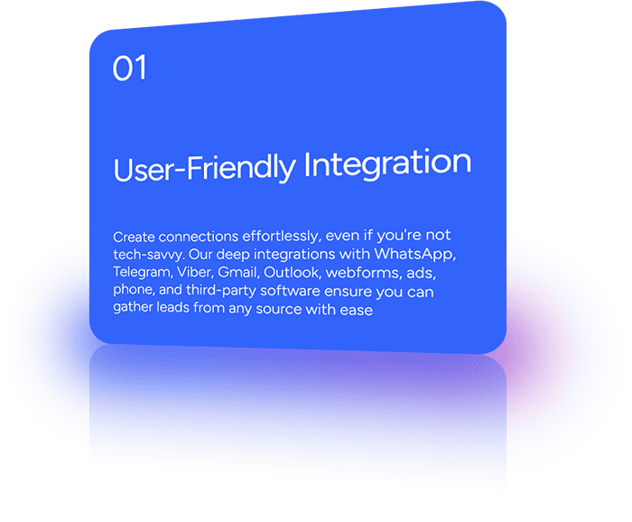 Create connections effortlessly, even if you're not tech-savvy. Our deep integrations with WhatsApp, Telegram, Viber, Gmail, Outlook, webforms, ads, phone, and third-party software ensure you can gather leads from any source with ease.
